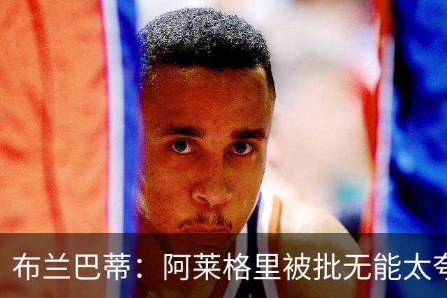 布兰巴蒂：阿莱格里被批无能太夸张，那不勒斯部分球员满足现状